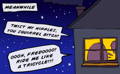 Meanwhile. Twist my nipples, you squirrel bitch!Oh, Fredo, ride me like a tricycle!