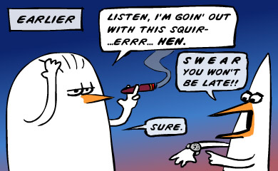 Earlier. Look, I'm going out with this squirr..err..hen. Swear you won't be late! Sure.