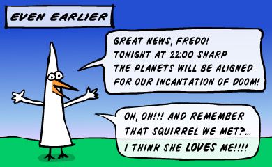 Even earlier. Great news, Fredo! Tonight at 22:00 sharp the plates will be aligned for our incantation of doom! Oh, oh! And remember that squirrel we met? I think she loves me!