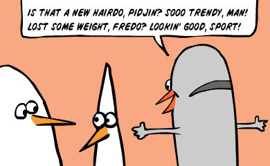 Is that a new hairdo, Pidjin? So trendy, man! Lost some weight, Fredo? Lookin' good, sport!