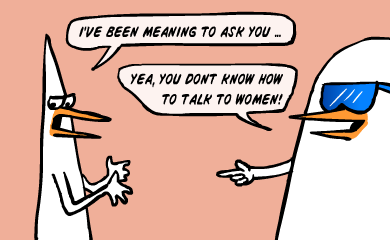 Yea, you don't know how to talk to women!