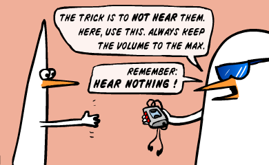 The trick is not to hear them. Here, use this. Always keep the volume to the max. Remember: hear nothing! 