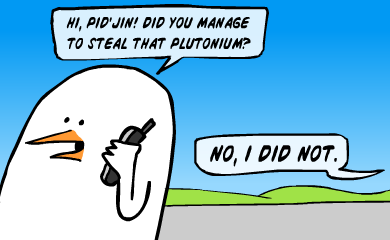 Hi, Pid'Jin! Did you manage to steal that plutonium? Hi, Pid'Jin! Did you manage to steal that plutonium?