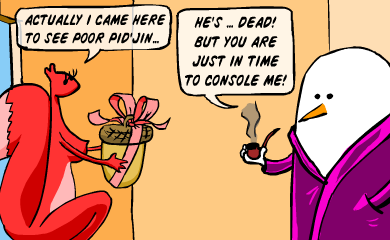 Actually I came here to see poor Pid'Jin. He's...dead. But you are just in time to console me. Actually I came here to see poor Pid'Jin. He's...dead. But you are just in time to console me.