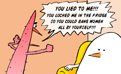 You lied to me!!! You locked me in the fridge so you could bang women all by yourself!!!