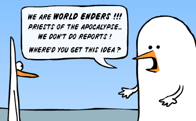 We are world enders!!! Priests of the apocalypse... we don't do reports! Where'd you get this idea?