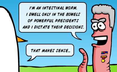 I'm an intestinal worm. I dwell only in the bowels of powerful presidents and I dictate their decisions. - That makes sense...