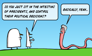 So you just sit in the intestins of presidents, and control their political decisions? - Basically, yeah...