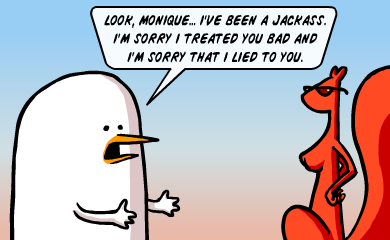 Look, Monique... I've been a jackass. I'm sorry I treated you bad and I'm sorry that i lied to you.