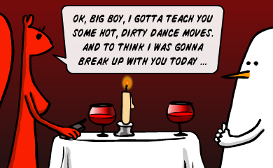 Ok, big boy, I gotta teach you some hot, dirty dance moves. And to think I was gonna break up with you today... Ok, big boy, I gotta teach you some hot, dirty dance moves. And to think I was gonna break up with you today...
