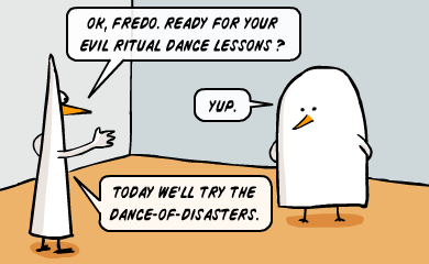 Ok, Fredo. Ready for your evil ritual dance lessons? - Yup. - Today we'll try the dance-of-disasters. Ok, Fredo. Ready for your evil ritual dance lessons? - Yup. - Today we'll try the dance-of-disasters.