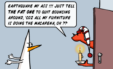 Earthquake my ass!!! Just tell the FAT ONE to quit bouncing around, 'coz all my furniture is doing the macarena, ok?? Earthquake my ass!!! Just tell the FAT ONE to quit bouncing around, 'coz all my furniture is doing the macarena, ok??