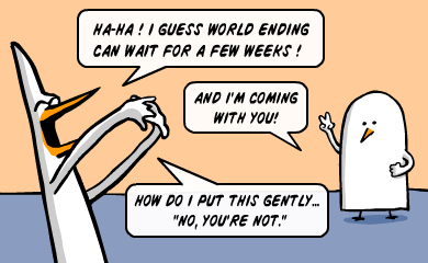 Ha-ha! I guess World ending can wait for a few weeks! - And I'm coming with you! - How do I put this gently... Ha-ha! I guess World ending can wait for a few weeks! - And I'm coming with you! - How do I put this gently...