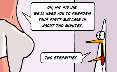 Ok, Mr. Pid'Jin. We'll need you to perform your first massage in about two minutes. - Two eternities... Ok, Mr. Pid'Jin. We'll need you to perform your first massage in about two minutes. - Two eternities...
