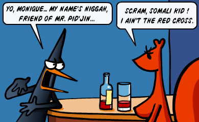 Yo, Monique! My name's Niggah, friend of Mr. Pid'Jin. - Scram, Somali kid! I ain't the Red Cross! Yo, Monique! My name's Niggah, friend of Mr. Pid'Jin. - Scram, Somali kid! I ain't the Red Cross!