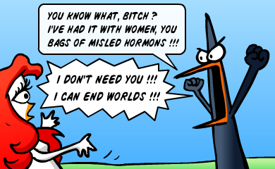 You know what? I've had it with women, you bags of misled hormons! I don't need you! I can end worlds!!! You know what? I've had it with women, you bags of misled hormons! I don't need you! I can end worlds!!!