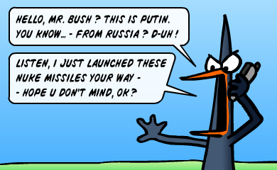 Hello, Mr. Bush? This is Putin. You know, from Russia? D-uh... Listen, I've just launched these nuke missiles your way, hope u don't mind, ok? Hello, Mr. Bush? This is Putin. You know, from Russia? D-uh... Listen, I've just launched these nuke missiles your way, hope u don't mind, ok?