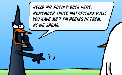 Hello, Mr. Putin? Bush here. Remember those Matryoshka dolls you gave me? I'm peeing in them. As we speak. Hello, Mr. Putin? Bush here. Remember those Matryoshka dolls you gave me? I'm peeing in them. As we speak.