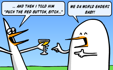 And then I told him Push the red button, bitch - We da world enders, baby! And then I told him Push the red button, bitch - We da world enders, baby!