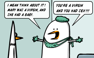 I mean think about it! Mary was a virgin, and she had a baby. You're a virgin and you had sex!!! I mean think about it! Mary was a virgin, and she had a baby. You're a virgin and you had sex!!!