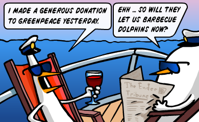 I made a generous donation to greenpeace yesterday. Ehh... So will they let us barbecue dolphins now? I made a generous donation to greenpeace yesterday. Ehh... So will they let us barbecue dolphins now?
