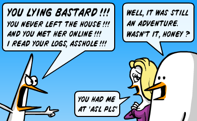You lying bastard!!! You never left the house!!! And you met her online!!! I read your logs, asshole!!! Well it was still an adventure. Wasn't it, honey? You had me at asl pls. You lying bastard!!! You never left the house!!! And you met her online!!! I read your logs, asshole!!! Well it was still an adventure. Wasn't it, honey? You had me at asl pls.