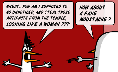 Great... How am I supposed to go unnoticed, and steal those artifacts from the temple, LOOKING LIKE A WOMAN??? - How about a fake moustache? Great... How am I supposed to go unnoticed, and steal those artifacts from the temple, LOOKING LIKE A WOMAN??? - How about a fake moustache?