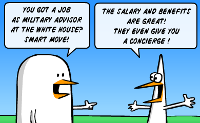 You got a job as military advisor at the White House? Smart move! - The salary and benefits are great! They even give you a concierge! You got a job as military advisor at the White House? Smart move! - The salary and benefits are great! They even give you a concierge!