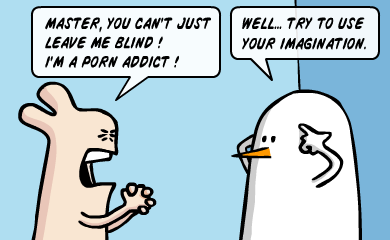 Master, you can't just leave me blind! I'm a porn addict! Well, try to use your imagination. Master, you can't just leave me blind! I'm a porn addict! Well, try to use your imagination.