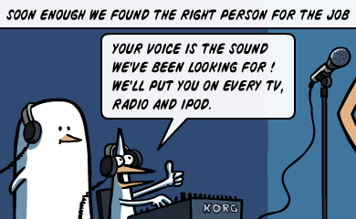 Soon enough we found the right person for the job - Your voice is the sound we've been looking for! We'll put you on every TV, radio and iPod.