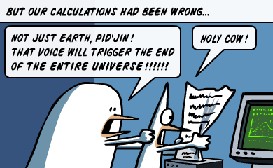 But our calculations had been wrong... - Not just Earth, Pid'Jin! That voice will trigger the end of the entire universe! - Holy cow!