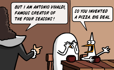 But I am Antonio Vivaldi, famous creator of the four seasons! - So you invented a pizza. Big deal. But I am Antonio Vivaldi, famous creator of the four seasons! - So you invented a pizza. Big deal.