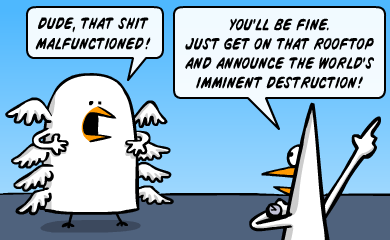 Dude, that shit malfunctioned! You'll be fine. Just get on that rooftop and announce the world's imminent destruction! Dude, that shit malfunctioned! You'll be fine. Just get on that rooftop and announce the world's imminent destruction!