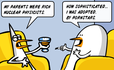 My parents were rich nuclear physicists. How sophisticated... I was adopted. By pornstars. My parents were rich nuclear physicists. How sophisticated... I was adopted. By pornstars.