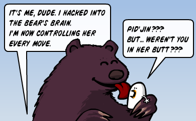 It's me, dude. I hacked into the bear's brain. I'm now controlling her every move. - Pid'Jin??? But... weren't you in her butt??? It's me, dude. I hacked into the bear's brain. I'm now controlling her every move. - Pid'Jin??? But... weren't you in her butt???
