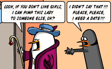 Look, if you don't like girls, I can pimp this lady to someone else, ok? - I didn't say that!!! Please, please, I need a date!!! Look, if you don't like girls, I can pimp this lady to someone else, ok? - I didn't say that!!! Please, please, I need a date!!!