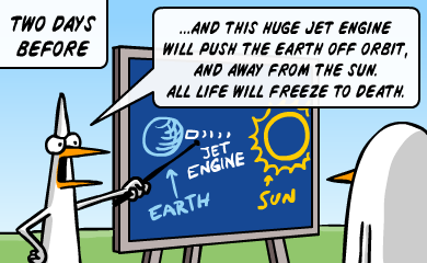 Two days before - ...and this huge jet engine will push the earth off orbit, and away from the sun. All life will freeze to death. Two days before - ...and this huge jet engine will push the earth off orbit, and away from the sun. All life will freeze to death.