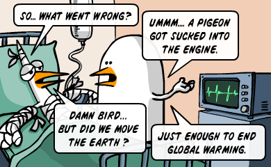 So... what went wrong? - Ummm... a pigeon got sucked into the engine. - Damn bird... but did we move the earth? - Just enough to end global warming. So... what went wrong? - Ummm... a pigeon got sucked into the engine. - Damn bird... but did we move the earth? - Just enough to end global warming.