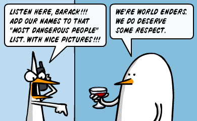 Listen here, Barack!! Add our names to that most dangerous people list, with nice pictures!!! - Tell him he should listen, coz he's new. We're world enders. Listen here, Barack!! Add our names to that most dangerous people list, with nice pictures!!! - Tell him he should listen, coz he's new. We're world enders.