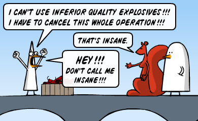 I can't use inferior quality explosives!!! I have to cancel this whole operation!!! - That's insane. - HEY!!! Don't call me insane!!! I can't use inferior quality explosives!!! I have to cancel this whole operation!!! - That's insane. - HEY!!! Don't call me insane!!!