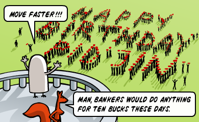 Move faster!!! - Man, bankers would do anything for ten bucks these days. Move faster!!! - Man, bankers would do anything for ten bucks these days.